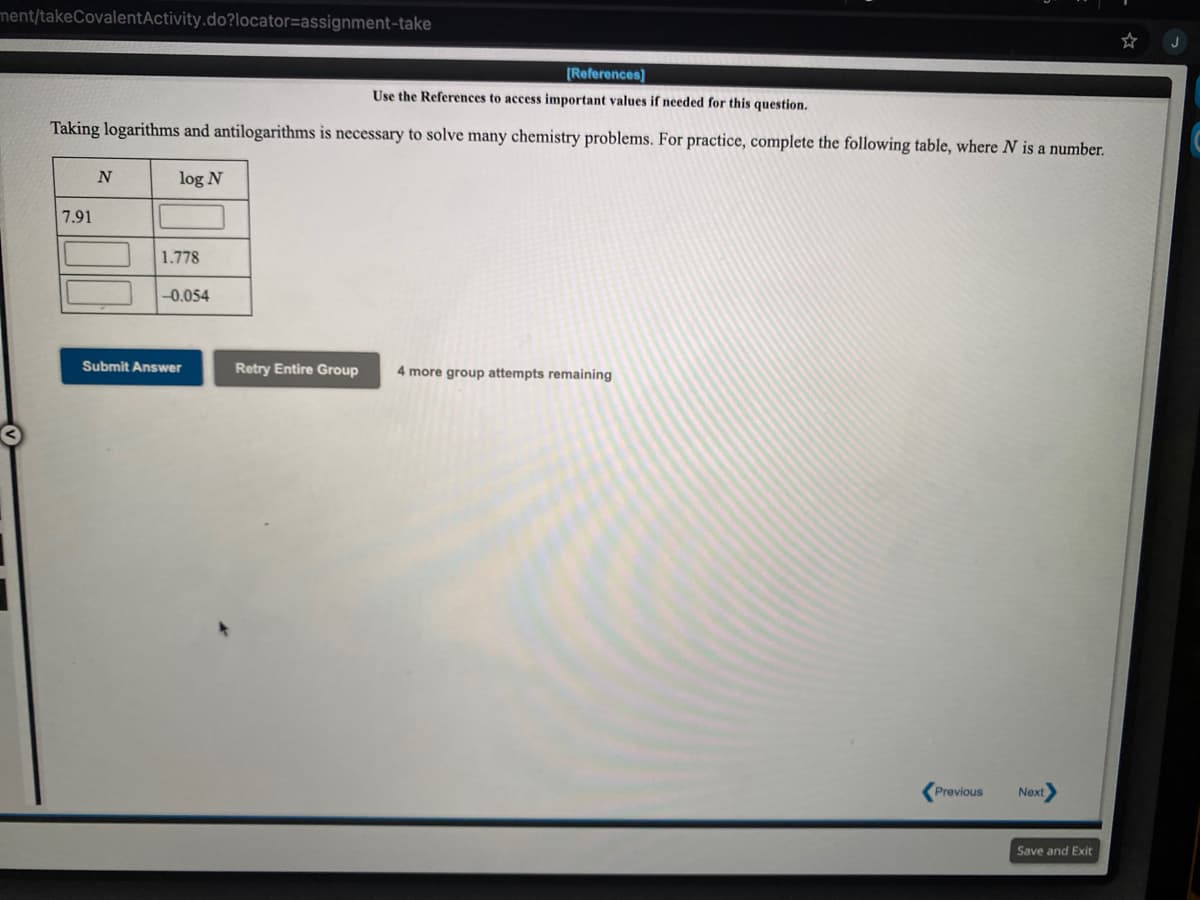 ment/takeCovalentActivity.do?locator=assignment-take
[References)
Use the References to access important values if needed for this question.
Taking logarithms and antilogarithms is necessary to solve many chemistry problems. For practice, complete the following table, where N is a number.
log N
7.91
1.778
-0.054
Submit Answer
Retry Entire Group
4 more group attempts remaining
Previous
Next
Save and Exit
