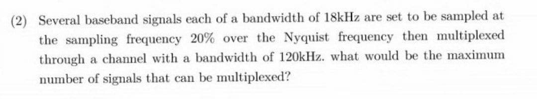 (2) Several baseband signals each of a bandwidth of 18kHz are set to be sampled at
the sampling frequency 20% over the Nyquist frequency then multiplexed
through a channel with a bandwidth of 120kHz. what would be the maximum
number of signals that can be multiplexed?
