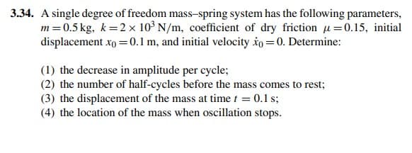 3.34. A single degree of freedom mass-spring system has the following parameters,
m =0.5 kg, k=2 x 10³ N/m, coefficient of dry friction u=0.15, initial
displacement xo = 0.1 m, and initial velocity io = 0. Determine:
(1) the decrease in amplitude per cycle;
(2) the number of half-cycles before the mass comes to rest;
(3) the displacement of the mass at time t = 0.1 s;
(4) the location of the mass when oscillation stops.
