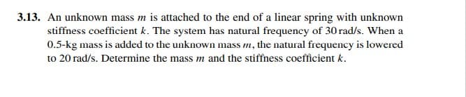 3.13. An unknown mass m is attached to the end of a linear spring with unknown
stiffness coefficient k. The system has natural frequency of 30 rad/s. When a
0.5-kg mass is added to the unknown mass m, the natural frequency is lowered
to 20 rad/s. Determine the mass m and the stiffness coefficient k.
