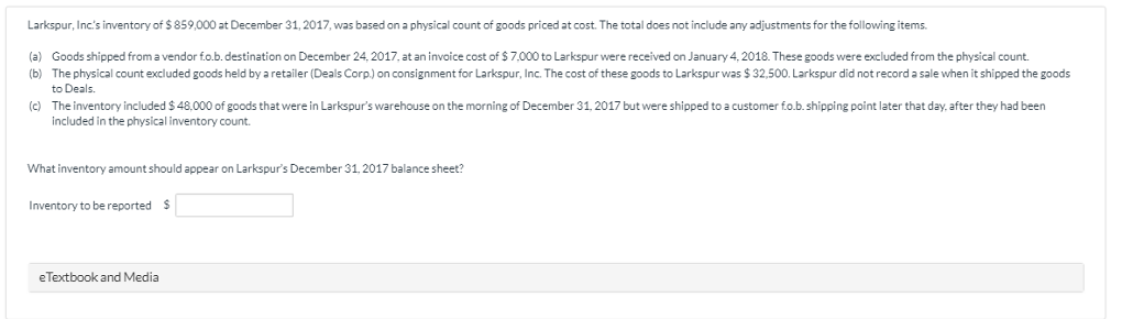 Larkspur, Inc's inventory of $859,000 at December 31, 2017, was based on a physical count of goods priced at cost. The total does not include any adjustments for the following items.
(a) Goods shipped from a vendor f.o.b. destination on December 24, 2017, at an invoice cost of $7,000 to Larkspur were received on January 4, 2018. These goods were excluded from the physical count.
(b) The physical count excluded goods held by a retailer (Deals Corp.) on consignment for Larkspur, Inc. The cost of these goods to Larkspur was $ 32,500. Larkspur did not record a sale when it shipped the goods
to Deals.
(c) The inventory included $ 48,000 of goods that were in Larkspur's warehouse on the morning of December 31, 2017 but were shipped to a customer fo.b. shipping point later that day, after they had been
included in the physical inventory count.
What inventory amount should appear on Larkspur's December 31, 2017 balance sheet?
Inventory to be reported $
eTextbook and Media