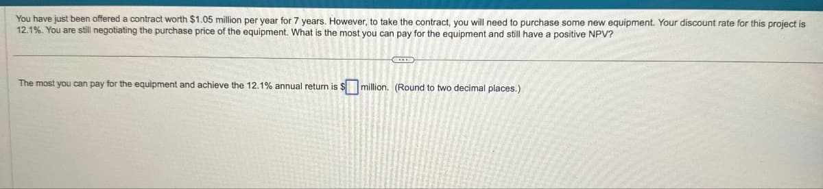 You have just been offered a contract worth $1.05 million per year for 7 years. However, to take the contract, you will need to purchase some new equipment. Your discount rate for this project is
12.1%. You are still negotiating the purchase price of the equipment. What is the most you can pay for the equipment and still have a positive NPV?
The most you can pay for the equipment and achieve the 12.1% annual return is $
million. (Round to two decimal places.)