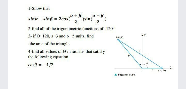 1-Show that
a + B
-)sin(-
sina – sinß = 2cos(-
sin
2-find all of the trigonometric functions of -120°
3- if 0=120, a=3 and b 5 units, find
(X. y)
-the area of the triangle
4-find all values of O in radians that satisfy
the following equation
b
cose = -1/2
(a, 0)
A Figure B.16
