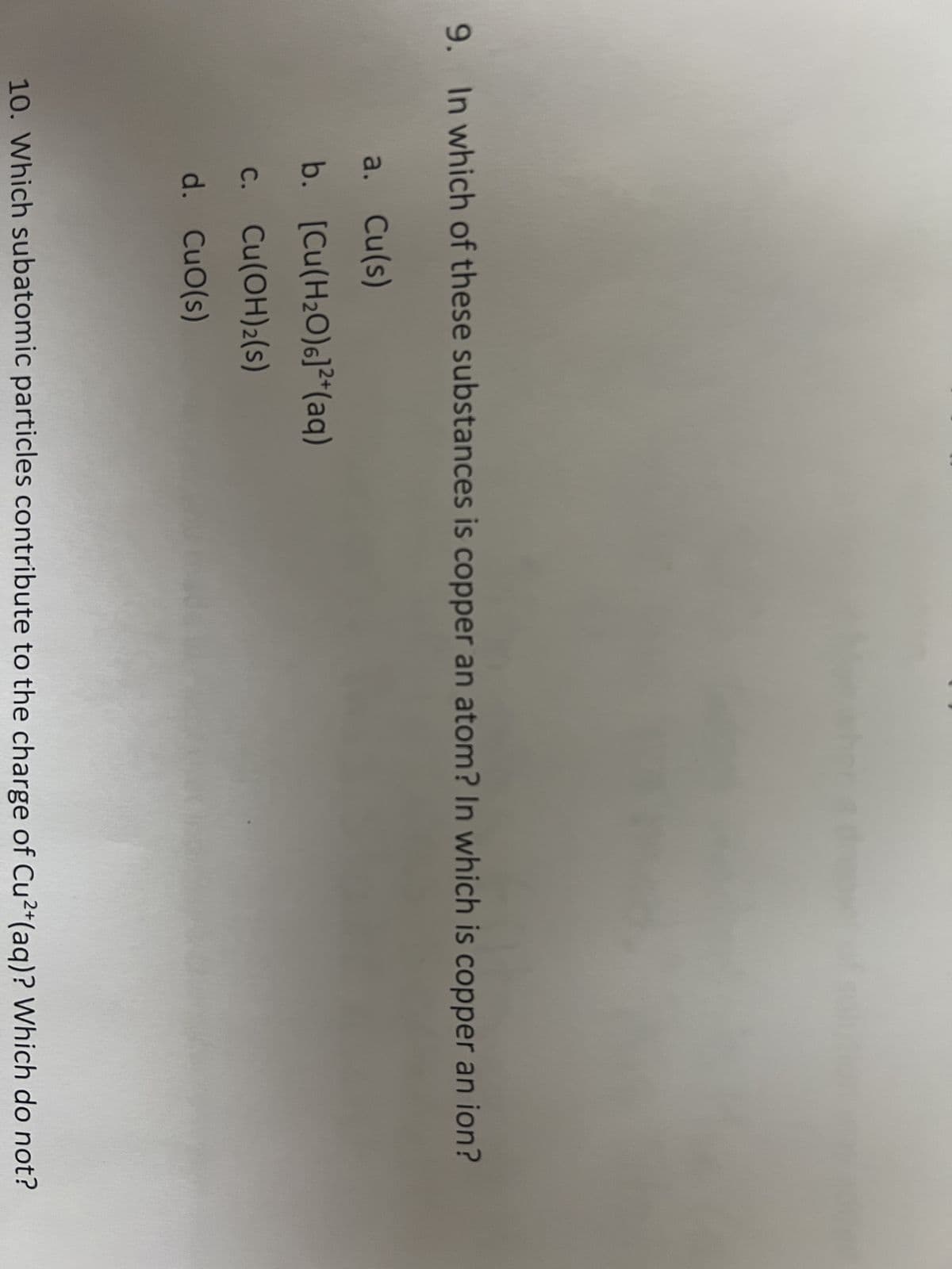 9. In which of these substances is copper an atom? In which is copper an ion?
a. Cu(s)
b.
[Cu(H₂O)]²+(aq)
c. Cu(OH)2(s)
d. CuO(s)
10. Which subatomic particles contribute to the charge of Cu2+ (aq)? Which do not?