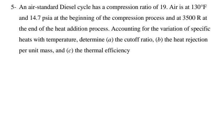 5- An air-standard Diesel cycle has a compression ratio of 19. Air is at 130°F
and 14.7 psia at the beginning of the compression process and at 3500 R at
the end of the heat addition process. Accounting for the variation of specific
heats with temperature, determine (a) the cutoff ratio, (b) the heat rejection
per unit mass, and (c) the thermal efficiency
