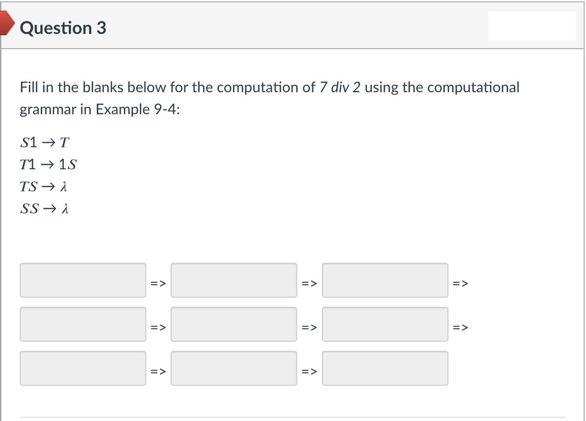 Question 3
Fill in the blanks below for the computation of 7 div 2 using the computational
grammar in Example 9-4:
S1 →T
T1 → 1S
TS → 1
SS → 1
=>
=>
=>
=>
=>
=>
=>
=>
