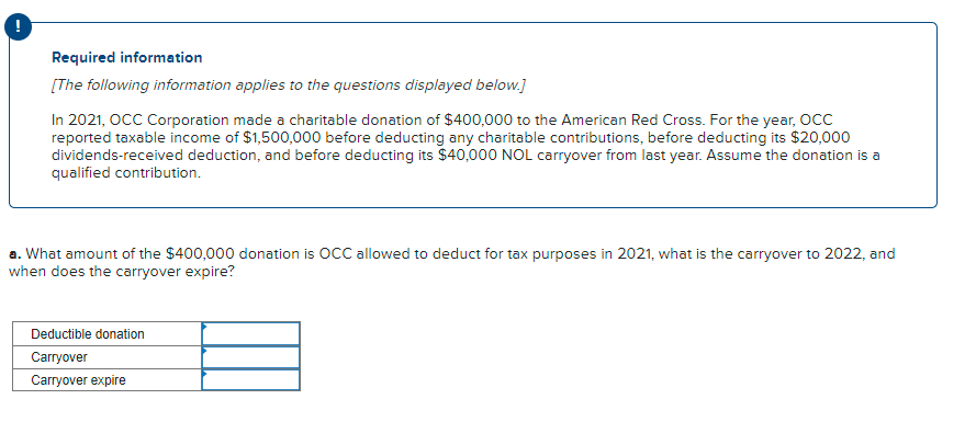 Required information
[The following information applies to the questions displayed below.]
In 2021, OCC Corporation made a charitable donation of $400,000 to the American Red Cross. For the year, Occ
reported taxable income of $1,500,000 before deducting any charitable contributions, before deducting its $20,000
dividends-received deduction, and before deducting its $40,000 NOL carryover from last year. Assume the donation is a
qualified contribution.
a. What amount of the $400,000 donation is OCC allowed to deduct for tax purposes in 2021, wh
when does the carryover expire?
the carryover to 2022, and
Deductible donation
Carryover
Carryover expire
