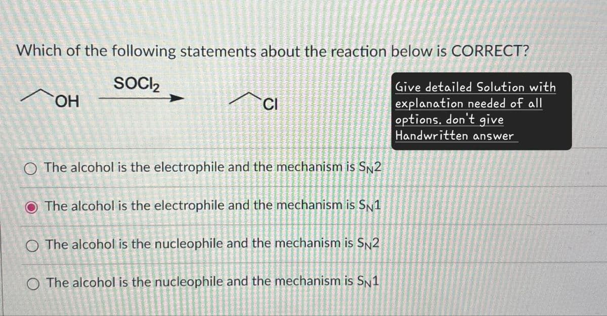 Which of the following statements about the reaction below is CORRECT?
лон
SOCI₂
Cl
O The alcohol is the electrophile and the mechanism is SN2
O The alcohol is the electrophile and the mechanism is SN1
O The alcohol is the nucleophile and the mechanism is SN2
O The alcohol is the nucleophile and the mechanism is SN1
Give detailed Solution with
explanation needed of all
options. don't give
Handwritten answer