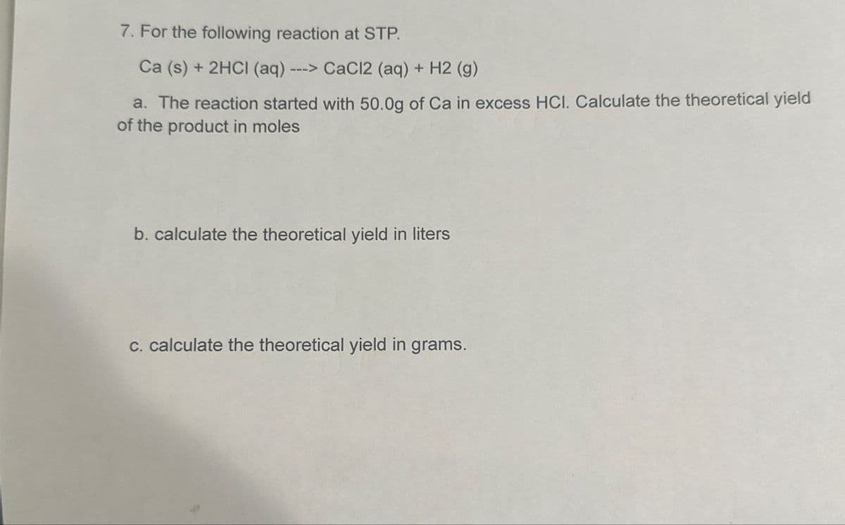 7. For the following reaction at STP.
Ca (s) + 2HCI (aq) ---> CaCl2 (aq) + H2 (g)
a. The reaction started with 50.0g of Ca in excess HCI. Calculate the theoretical yield
of the product in moles
b. calculate the theoretical yield in liters
c. calculate the theoretical yield in grams.