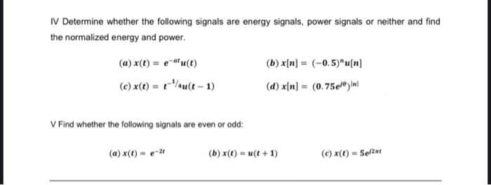 IV Determine whether the following signals are energy signals, power signals or neither and find
the normalized energy and power.
(a) x(t) = e-atu(t)
(b) x[n] = (-0.5)"u[n]
(c) x(t) = t-/u(t - 1)
(d) x[n] = (0.75el"y Inl
V Find whether the following signals are even or odd:
(a) x(t) = e-24
(b) x(t) = u(t + 1)
(c) x(t) = Selzet

