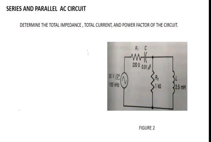 SERIES AND PARALLEL AC CIRCUIT
DETERMINE THE TOTAL IMPEDANCE, TOTAL CURRENT, AND POWER FACTOR OF THE CIRCUIT.
30 V/0
100 kHz
R₁ C
минн
2200 0.01 F
FIGURE 2
1 k
34
2.5 mH