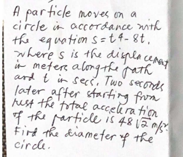 A particle moves on a
circle in accordance mith
the equation s =t 4- 8t,
where s is the digla cemat
in meter along-kpath
ard t in secs, Two' seconds
later after starting from
just the'total accelira tion
of the parficlee is 4812n
Fird the diameter f the
circle.
