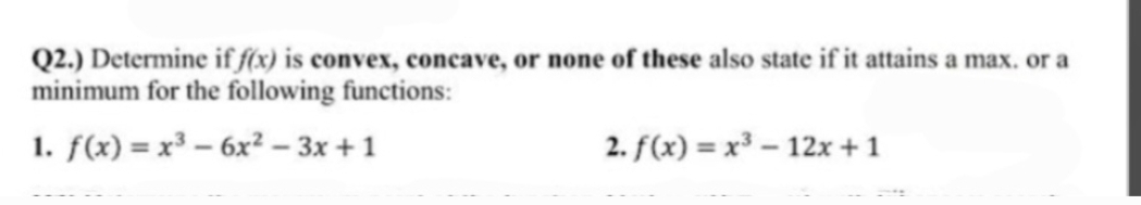 Q2.) Determine if f(x) is convex, concave, or none of these also state if it attains a max. or a
minimum for the following functions:
1. f(x)=x² - 6x²-3x+1
2. f(x)= x³-12x+1