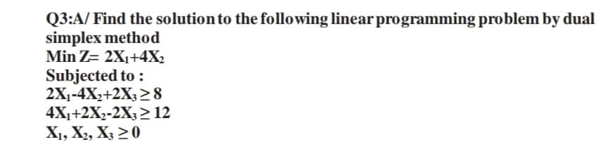 Q3:A/ Find the solution to the following linear programming problem by dual
simplex method
Min Z= 2X₁+4X₂
Subjected to:
2X₁-4X₂+2X3 ≥8
4X₁+2X₂-2X3 ≥ 12
X1, X2, X3 20