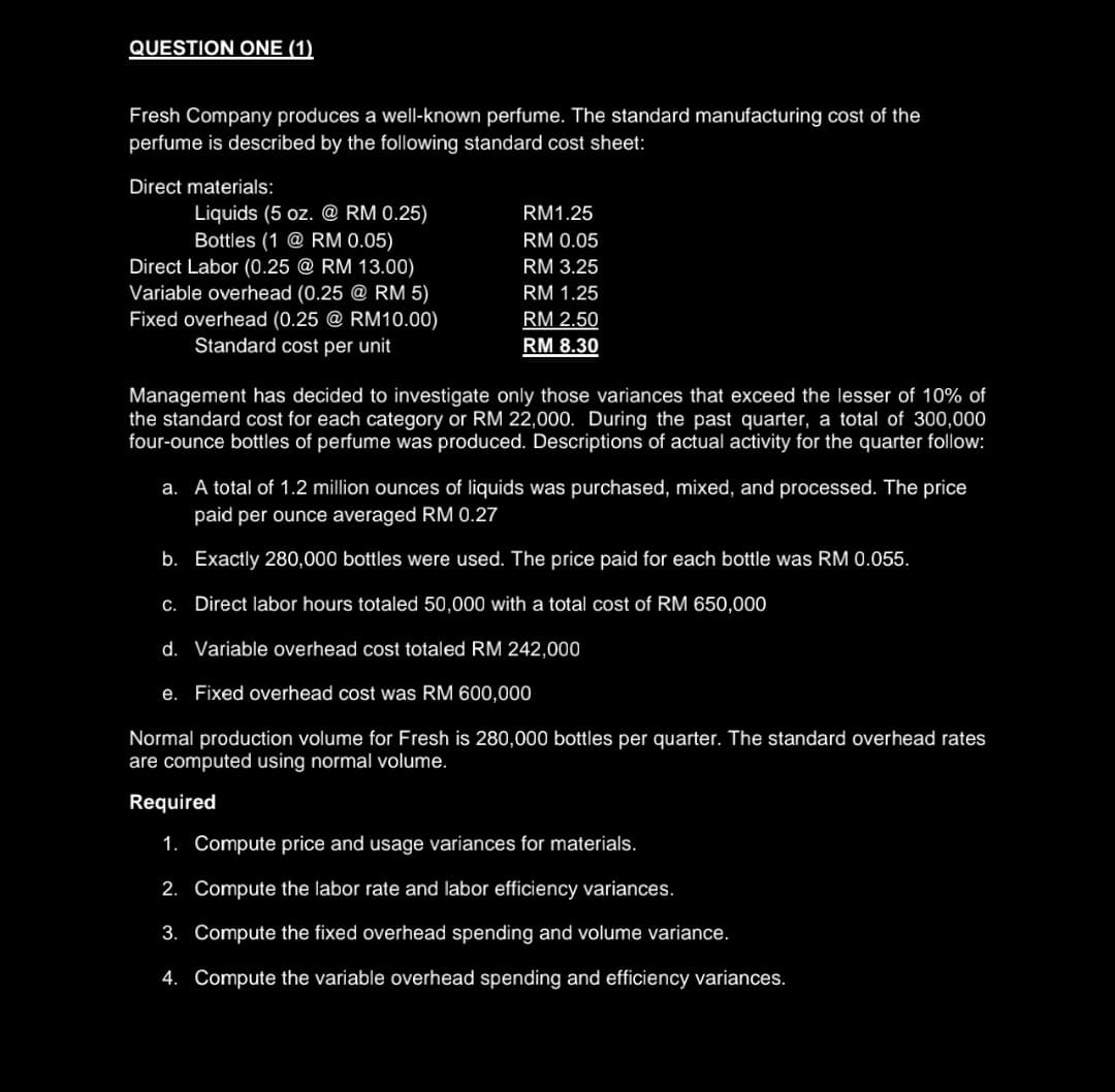 QUESTION ONE (1)
Fresh Company produces a well-known perfume. The standard manufacturing cost of the
perfume is described by the following standard cost sheet:
Direct materials:
Liquids (5 oz. @ RM 0.25)
Bottles (1 @ RM 0.05)
Direct Labor (0.25 @ RM 13.00)
Variable overhead (0.25 @ RM 5)
Fixed overhead (0.25 @ RM10.00)
Standard cost per unit
RM1.25
RM 0.05
RM 3.25
RM 1.25
RM 2.50
RM 8.30
Management has decided to investigate only those variances that exceed the lesser of 10% of
the standard cost for each category or RM 22,000. During the past quarter, a total of 300,000
four-ounce bottles of perfume was produced. Descriptions of actual activity for the quarter follow:
a. A total of 1.2 million ounces of liquids was purchased, mixed, and processed. The price
paid per ounce averaged RM 0.27
b. Exactly 280,000 bottles were used. The price paid for each bottle was RM 0.055.
C. Direct labor hours totaled 50,000 with a total cost of RM 650,000
d. Variable overhead cost totaled RM 242,000
e. Fixed overhead cost was RM 600,000
Normal production volume for Fresh is 280,000 bottles per quarter. The standard overhead rates
are computed using normal volume.
Required
1. Compute price and usage variances for materials.
2. Compute the labor rate and labor efficiency variances.
3. Compute the fixed overhead spending and volume variance.
4. Compute the variable overhead spending and efficiency variances.
