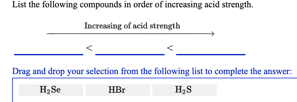 List the following compounds in order of increasing acid strength.
Increasing of acid strength
Drag and drop your selection from the following list to complete the answer:
H2 Se
HBr
H2S
