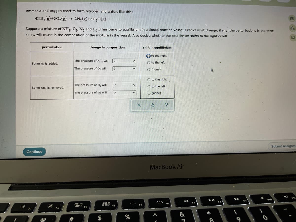 Ammonia and oxygen react to form nitrogen and water, like this:
4NH, (g)+30,(g) 2N,(g)+6H,O(g)
Suppose a mixture of NH2, O2, N, and H,0 has come to equilibrium in a closed reaction vessel. Predict what change, if any, the perturbations in the table
below will cause in the composition of the mixture in the vessel. Also decide whether the equilibrium shifts to the right or left.
perturbation
change in composition
shift in equilibrium
O to the right
The pressure of NH3 will
Some N, is added.
O to the left
The pressure of Oz will
?
O (none)
O to the right
The pressure of O, will
?
O to the left
Some NH, is removed.
The pressure of N2 will
O (none)
Submit Assignme
Continue
MacBook Air
FI0
F8
吕口
D00
000 F4
F5
F3
F2
%
