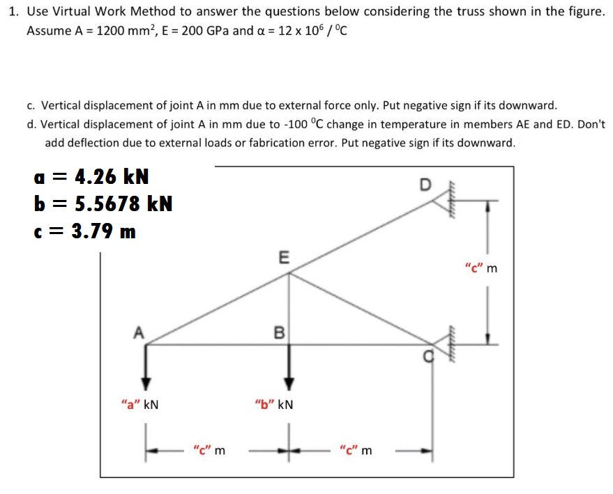 1. Use Virtual Work Method to answer the questions below considering the truss shown in the figure.
Assume A = 1200 mm?, E = 200 GPa and a = 12 x 10° /°C
c. Vertical displacement of joint A in mm due to external force only. Put negative sign if its downward.
d. Vertical displacement of joint A in mm due to -100 °C change in temperature in members AE and ED. Don't
add deflection due to external loads or fabrication error. Put negative sign if its downward.
a = 4.26 kN
b = 5.5678 kN
c = 3.79 m
D
"c" m
A
B
"a" kN
"b" kN
"c" m
"c" m
