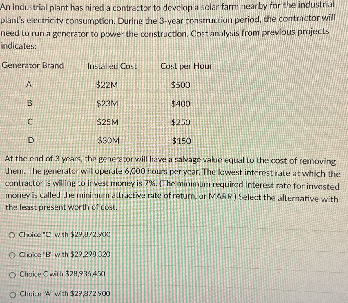 An industrial plant has hired a contractor to develop a solar farm nearby for the industrial
plant's electricity consumption. During the 3-year construction period, the contractor will
need to run a generator to power the construction. Cost analysis from previous projects
indicates:
Generator Brand
Installed Cost
Cost per Hour
A
$22M
$500
B
$23M
$400
C
$25M
$250
D
$30M
$150
At the end of 3 years, the generator will have a salvage value equal to the cost of removing
them. The generator will operate 6,000 hours per year. The lowest interest rate at which the
contractor is willing to invest money is 7%. (The minimum required interest rate for invested
money is called the minimum attractive rate of return, or MARR.) Select the alternative with
the least present worth of cost.
O Choice "C" with $29,872,900
O Choice "B" with $29,298,320
O Choice C with $28,936,450
O Choice "A" with $29,872,900