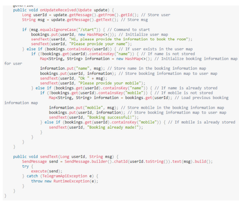 UTER VE
public void onUpdateReceived (Update update) {
Long userId = update.getMessage().getFrom().getId(); // Store user
String msg update.getMessage().getText(); // Store msg
}
if (msg.equals IgnoreCase("/start")) { // Command to start
bookings.put(userId, new HashMap<>()); // Initialize user map
sendText (userId, "Hi, please provide the information to book the room");
sendText (userId, "Please provide your name");
} else if (bookings.containskey (userId)) { // If user exists in the user map
if (!bookings.get (userId). containsKey("name")) { // If name is not stored
Map<String, String> information = new HashMap<>(); // Initialize booking information map
for user
information.put("name", msg); // Store name in the booking information map
bookings.put(userId, information); // Store booking information map to user map
sendText (userId, "Ok + msg);
sendText (userId, "Please provide your mobile");
} else if (bookings.get (userId). containsKey("name")) { // If name is already stored
if (!bookings.get (userId). containsKey("mobile")) { // If mobile is not stored
Map<String, String> information - bookings.get (userId); // Load previous booking
information map
information.put("mobile", msg); // Store mobile in the booking information map
bookings.put(userId, information); // Store booking information map to user map
sendText (userId, "Booking successful!");
} else if (bookings.get (userId). containsKey("mobile")) { // If mobile is already stored
sendText (userId, "Booking already made!");
}
}
public void sendText (Long userId, String msg) {
SendMessage send - SendMessage.builder().chatId (userId.toString()).text (msg).build();
try {
execute(send);
} catch (TelegramApiException e) {
throw new RuntimeException(e);
}