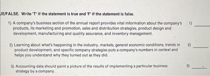 JE/FALSE. Write 'T' if the statement is true and 'F' if the statement is false.
1) A company's business section of the annual report provides vital information about the company's
products, its marketing and promotion, sales and distribution strategies, product design and
development, manufacturing and quality assurance, and inventory management.
2) Learning about what's happening in the industry, markets, general economic conditions, trends in
product development, and specific company strategies puts a company's numbers in context and
helps you understand why they turned out as they did.
3) Accounting data should paint a picture of the results of implementing a particular business
strategy by a company.
1)
2)
3)