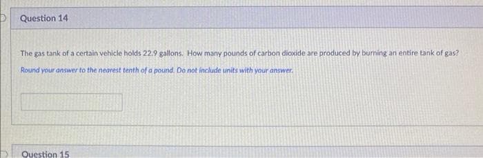 D
Question 14
The gas tank of a certain vehicle holds 22.9 gallons. How many pounds of carbon dioxide are produced by burning an entire tank of gas?
Round your answer to the nearest tenth of a pound. Do not include units with your answer.
Question 15