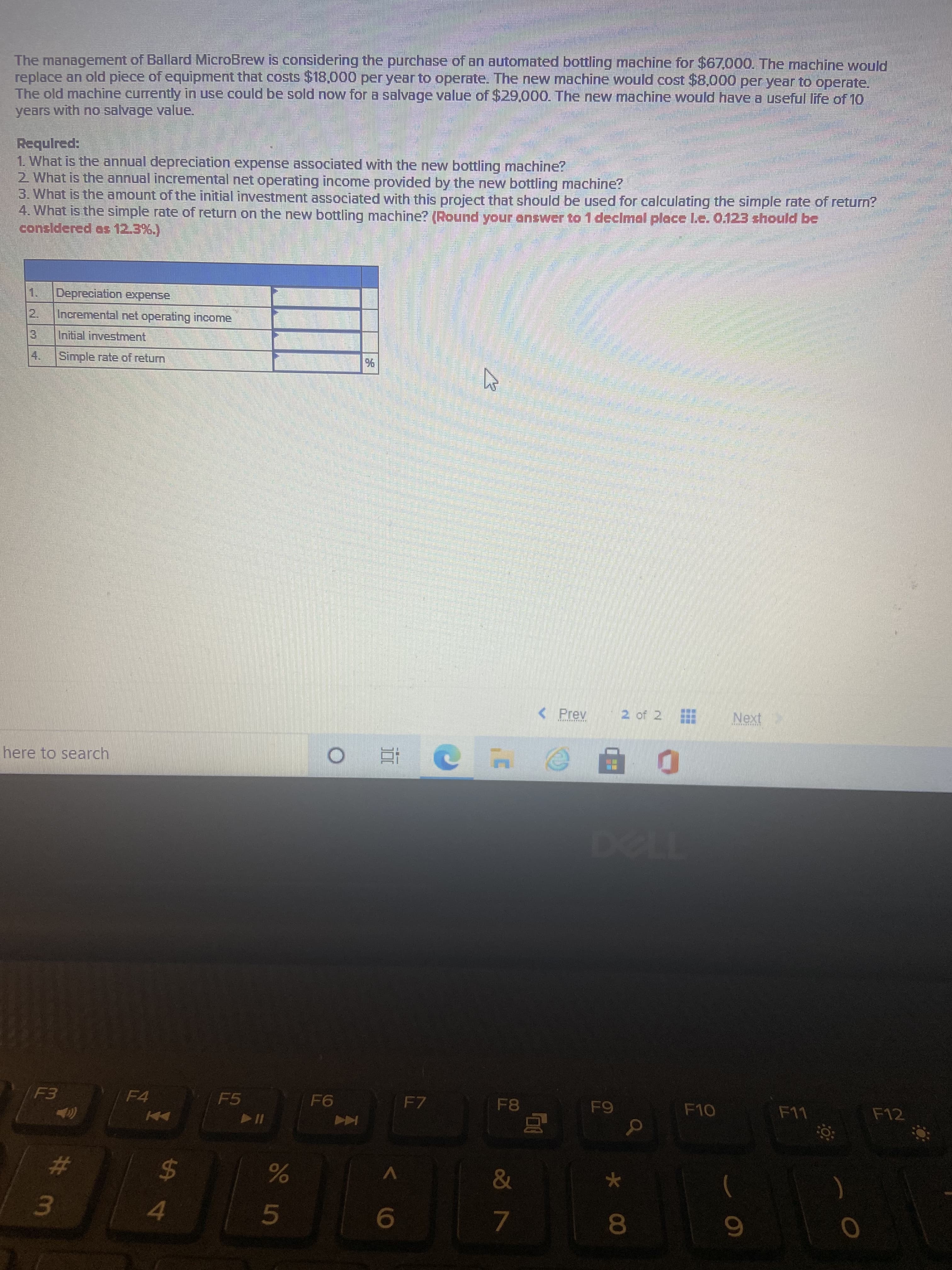 * 00
The management of Ballard MicroBrew is considering the purchase of an automated bottling machine for $67000. The machine would
replace an old piece of equipment that costs $18,000 per year to operate. The new machine would cost $8.000 per year to operate.
The old machine currently in use could be sold now for a salvage value of $29,000. The new machine would have a useful life of 10
years with no salvage value.
1 What is the annual depreciation expense associated with the new bottling machine?
2 What is the annual incremental net operating income provided by the new bottling machine?
3. What is the amount of the initial investment associated with this project that should be used for calculating the simple rate of return?
4. What is the simple rate of return on the new bottling machine? (Round your enswer to 1 declmal place L.e. 0.123 should be
considered as 12.3%.)
Depreciation expense
2.
Incremental net operating income
Initial investment,
4.
Simple rate of return
< Prev
2 of 2
here to search
近。
F4
F5
F7
F8
Coc-a
%24
4.
5.
7.
