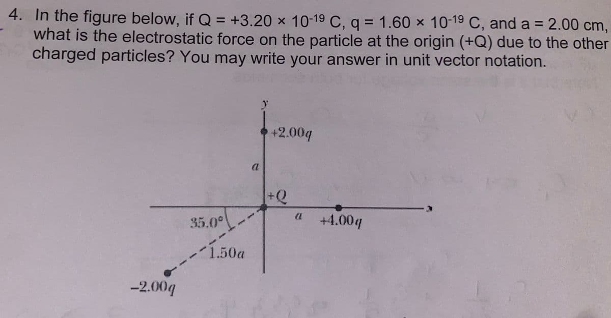 4. In the figure below, if Q = +3.20 x 10-19 C, q = 1.60 x 10-19 C, and a = 2.00 cm,
what is the electrostatic force on the particle at the origin (+Q) due to the other
charged particles? You may write your answer in unit vector notation.
-2.00q
35.0°
1.50a
C
+2.00q
+Q
(
+4.00q