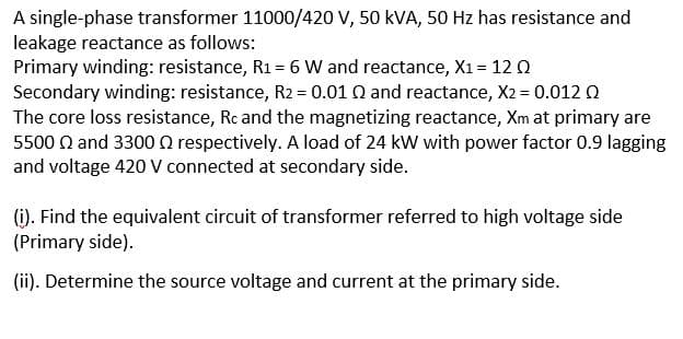 A single-phase transformer 11000/420 V, 50 kVA, 50 Hz has resistance and
leakage reactance as follows:
Primary winding: resistance, R1= 6 W and reactance, X1 = 12 0
Secondary winding: resistance, R2 = 0.01 Q and reactance, X2 = 0.012 0
The core loss resistance, Rc and the magnetizing reactance, Xm at primary are
5500 Q and 3300 0 respectively. A load of 24 kW with power factor 0.9 lagging
and voltage 420 V connected at secondary side.
(i). Find the equivalent circuit of transformer referred to high voltage side
(Primary side).
(ii). Determine the source voltage and current at the primary side.
