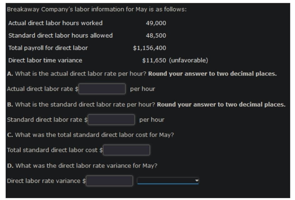 Breakaway Company's labor information for May is as follows:
Actual direct labor hours worked
49,000
Standard direct labor hours allowed
48,500
Total payroll for direct labor
Direct labor time variance
$11,650 (unfavorable)
A. What is the actual direct labor rate per hour? Round your answer to two decimal places.
Actual direct labor rate $
per hour
B. What is the standard direct labor rate per hour? Round your answer to two decimal places.
Standard direct labor rate $
per hour
C. What was the total standard direct labor cost for May?
Total standard direct labor cost $
D. What was the direct labor rate variance for May?
Direct labor rate variance $
$1,156,400