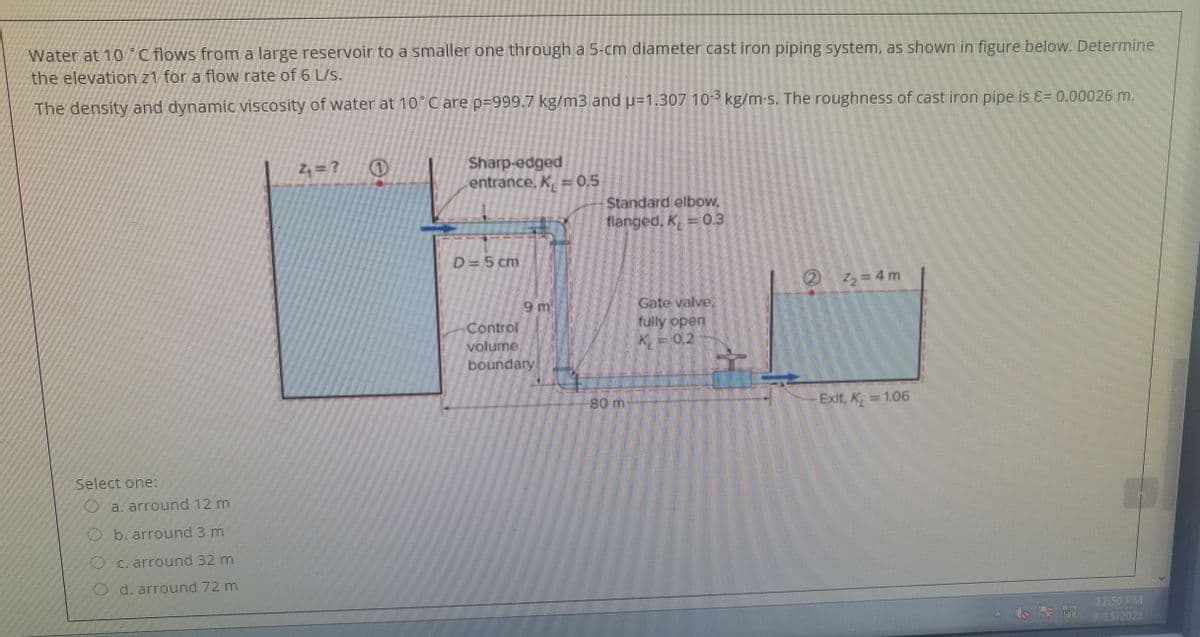 Water at 10"C flows from a large reservoir to a smaller one through a 5-cm diameter cast iron piping system, as shown in figure below. Determine
the elevation z1 for a flow rate of 6 L/s.
The density and dynamic viscosity of water at 10 C are p-999.7 kg/m3 and u=1.30710 kg/m-s. The roughness of cast iron pipe is E= 0.00026 m.
Sharp-edged
entrance, K, = 0.5
Standard elbow,
flanged, K, = 03
D=5 cm
( ろ=D4m
2 72
Control
volume
boundary
Gate valve.
rully open,
K=02
Ext K, = 106
Select one:
O a. arround 12 m
O b. arround 3 m
O c. arround 32 m
O d. arround 72 m
12:50 PM
9/15-2021
