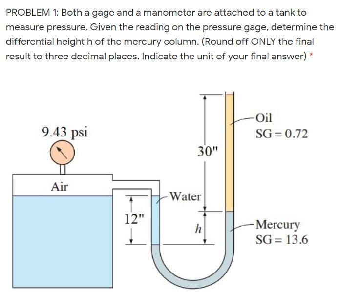 PROBLEM 1: Both a gage and a manometer are attached to a tank to
measure pressure. Given the reading on the pressure gage, determine the
differential height h of the mercury column. (Round off ONLY the final
result to three decimal places. Indicate the unit of your final answer)
-Oil
9.43 psi
SG = 0.72
30"
Air
Water
12"
Mercury
SG = 13.6
h
