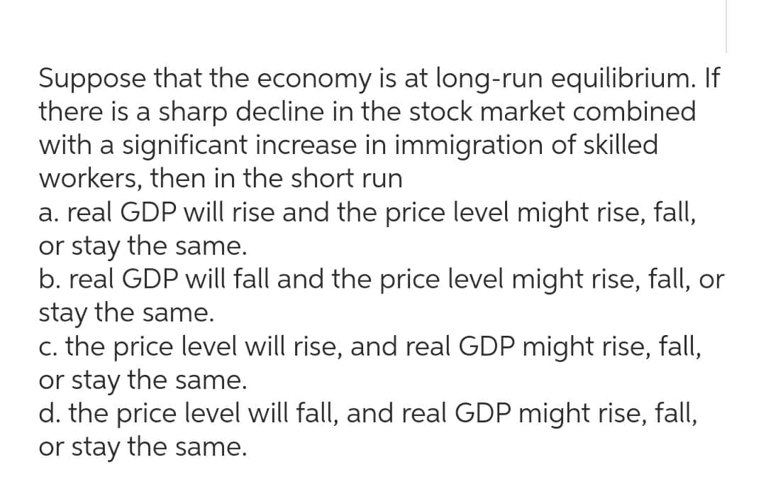 Suppose that the economy is at long-run equilibrium. If
there is a sharp decline in the stock market combined
with a significant increase in immigration of skilled
workers, then in the short run
a. real GDP will rise and the price level might rise, fall,
or stay the same.
b. real GDP will fall and the price level might rise, fall, or
stay the same.
c. the price level will rise, and real GDP might rise, fall,
or stay the same.
d. the price level will fall, and real GDP might rise, fall,
or stay the same.