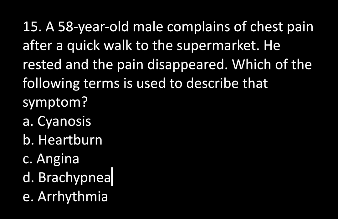 15. A 58-year-old male complains of chest pain
after a quick walk to the supermarket. He
rested and the pain disappeared. Which of the
following terms is used to describe that
symptom?
a. Cyanosis
b. Heartburn
c. Angina
d. Brachypnea
e. Arrhythmia