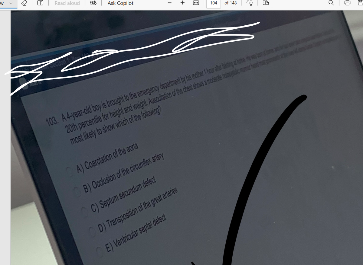 W
8
Read aloud
Section to li
+880
ac
Ask Copilot
I
A) Coarctation of the aorta
B) Occlusion of the circumflex artery
C) Septum secundum defect
D) Transposition of the great arteries
E) Ventricular septal defect
+
104
of 148
e
(D
103. A 4-year-old boy is brought to the emergency department by his mother 1 hour after farting at home. He was one
20th percentile for height and weight. Auscultation of the chest shows a moderate holosystblic murmur he
most likely to show which of the following?
Ő
t
60