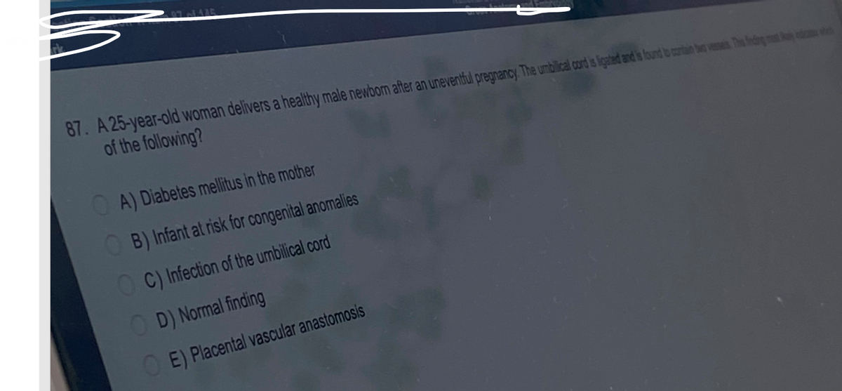 87. A 25-year-old woman delivers a healthy male newborn after an uneventful pregnancy. The umbilical cord is ligated and is found to contain two vesseis The feding mot ay daw
of the following?
OA) Diabetes mellitus in the mother
OB) Infant at risk for congenital anomalies
OC) Infection of the umbilical cord
OD) Normal finding
OE) Placental vascular anastomosis