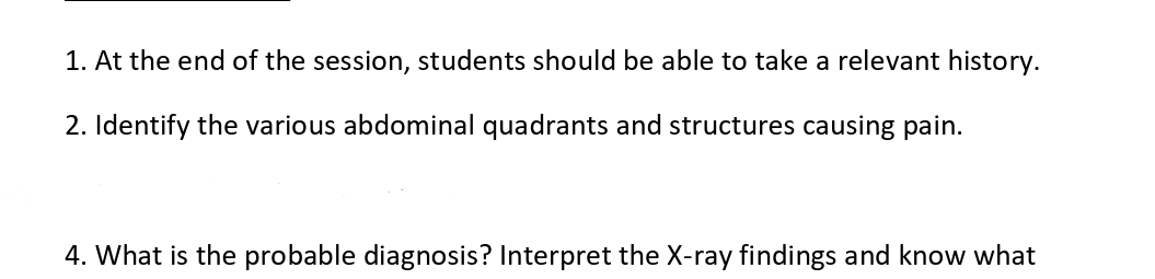 1. At the end of the session, students should be able to take a relevant history.
2. Identify the various abdominal quadrants and structures causing pain.
4. What is the probable diagnosis? Interpret the X-ray findings and know what