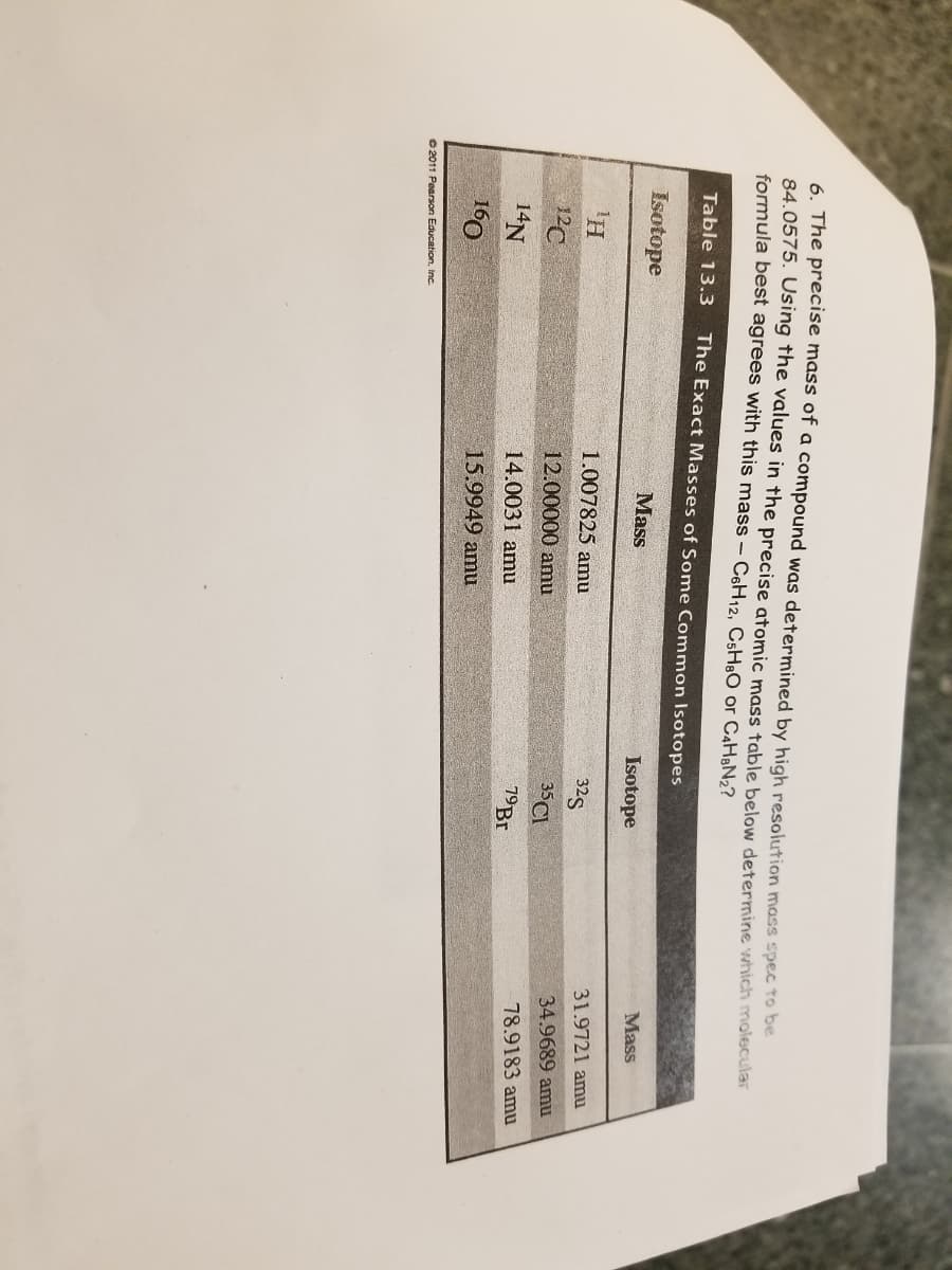 6. The precise mass of a compound was determined by high resolution mass spec to be
84.0575. Using the values in the precise atomic mass table below determine which molecular
formula best agrees with this mass – C6H12, CsH:O or C4H&N2?
Table 13.3
The Exact Masses of Some Common Isotopes
Mass
Isotope
Mass
Isotope
31.9721 amu
1.007825 amu
325
34.9689 amu
35CI
12C
12.00000 amu
78.9183 amu
19B.
14N
14.0031 amu
15.9949 amu
160
O 2011 Pearson Education, inc.
