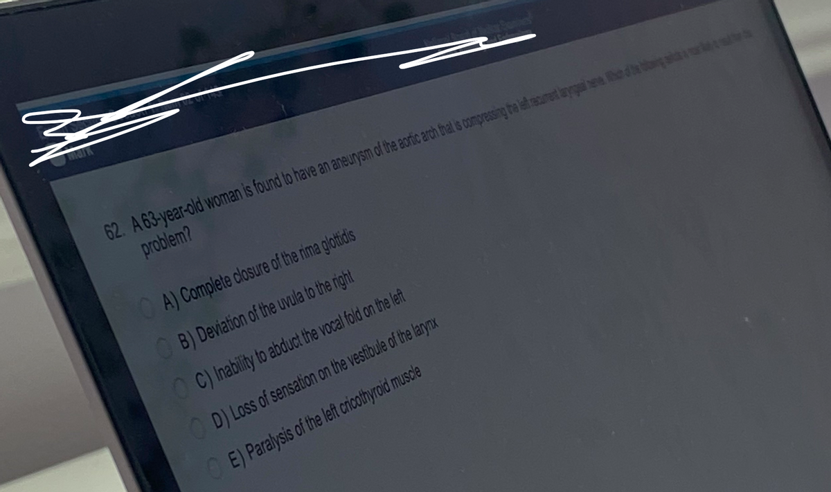 z
mark
62. A 63-year-old woman is found to have an aneurysm of the aortic arch that is compressing the left recurent lay eve he
problem?
OA) Complete closure of the rima glottidis
B) Deviation of the uvula to the right
C) Inability to abduct the vocal fold on the left
D) Loss of sensation on the vestibule of the larynx
E) Paralysis of the left cricothyroid muscle