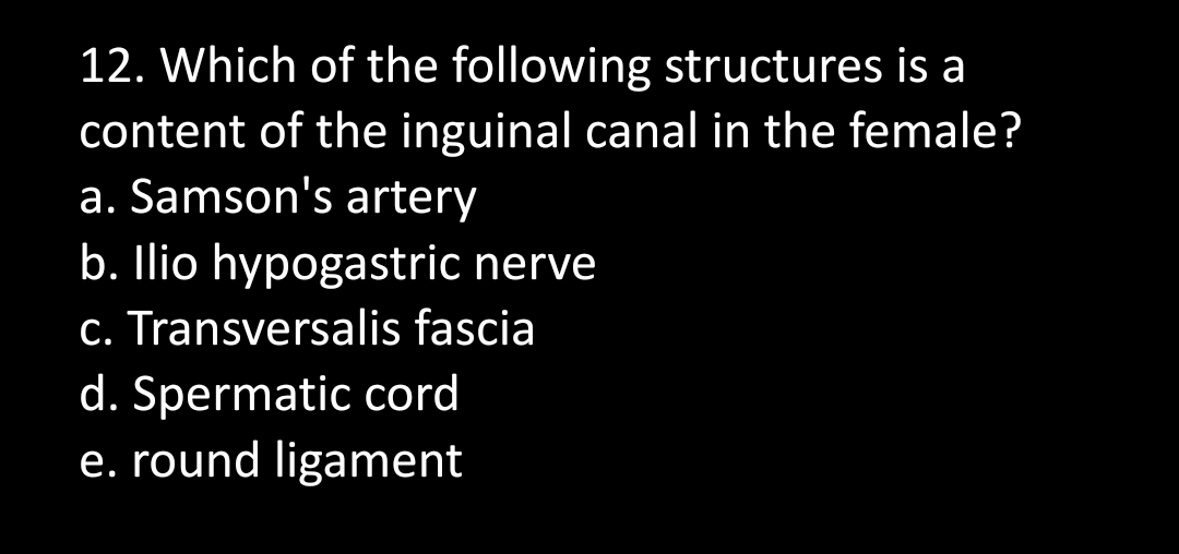 12. Which of the following structures is a
content of the inguinal canal in the female?
a. Samson's artery
b. Ilio hypogastric nerve
c. Transversalis fascia
d. Spermatic cord
e. round ligament