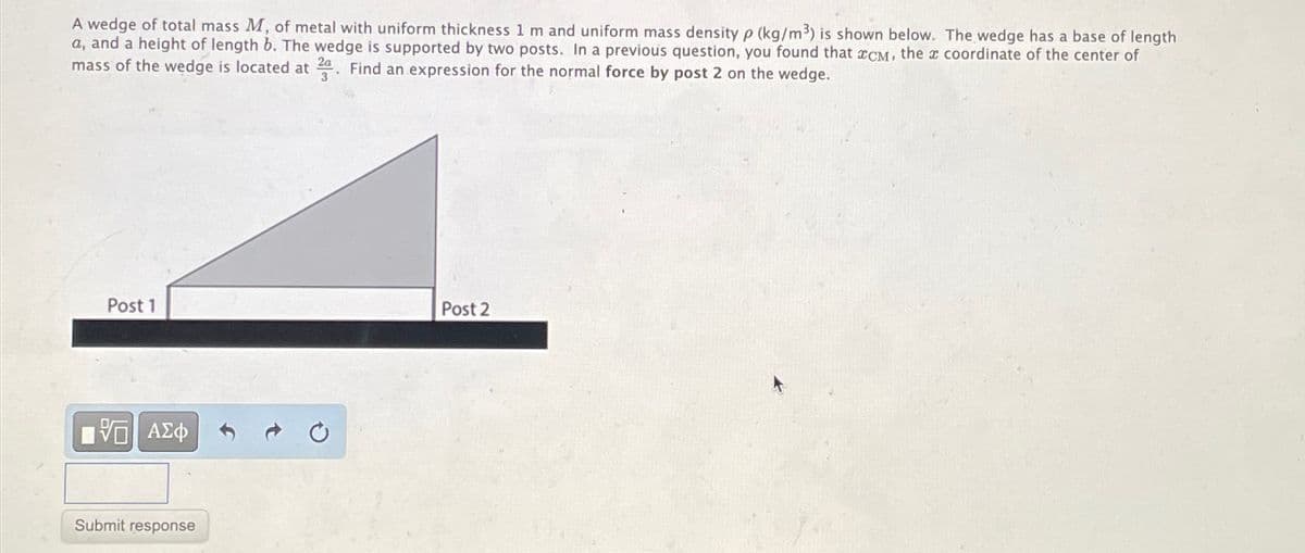 A wedge of total mass M, of metal with uniform thickness 1 m and uniform mass density p (kg/m³) is shown below. The wedge has a base of length
a, and a height of length b. The wedge is supported by two posts. In a previous question, you found that 2CM, the 2 coordinate of the center of
2a
mass of the wedge is located at 2. Find an expression for the normal force by post 2 on the wedge.
3
Post 1
Post 2
ΜΕ ΑΣΦ
Submit response