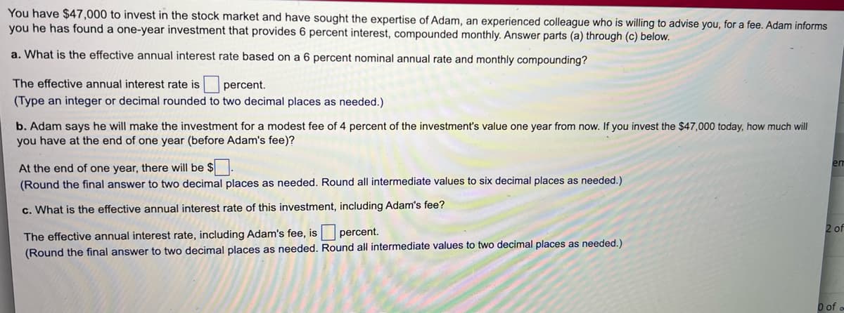 You have $47,000 to invest in the stock market and have sought the expertise of Adam, an experienced colleague who is willing to advise you, for a fee. Adam informs
you he has found a one-year investment that provides 6 percent interest, compounded monthly. Answer parts (a) through (c) below.
a. What is the effective annual interest rate based on a 6 percent nominal annual rate and monthly compounding?
The effective annual interest rate is percent.
(Type an integer or decimal rounded to two decimal places as needed.)
b. Adam says he will make the investment for a modest fee of 4 percent of the investment's value one year from now. If you invest the $47,000 today, how much will
you have at the end of one year (before Adam's fee)?
em
At the end of one year, there will be $
(Round the final answer to two decimal places as needed. Round all intermediate values to six decimal places as needed.)
c. What is the effective annual interest rate of this investment, including Adam's fee?
2 of
The effective annual interest rate, including Adam's fee, is percent.
(Round the final answer to two decimal places as needed. Round all intermediate values to two decimal places as needed.)
O of
