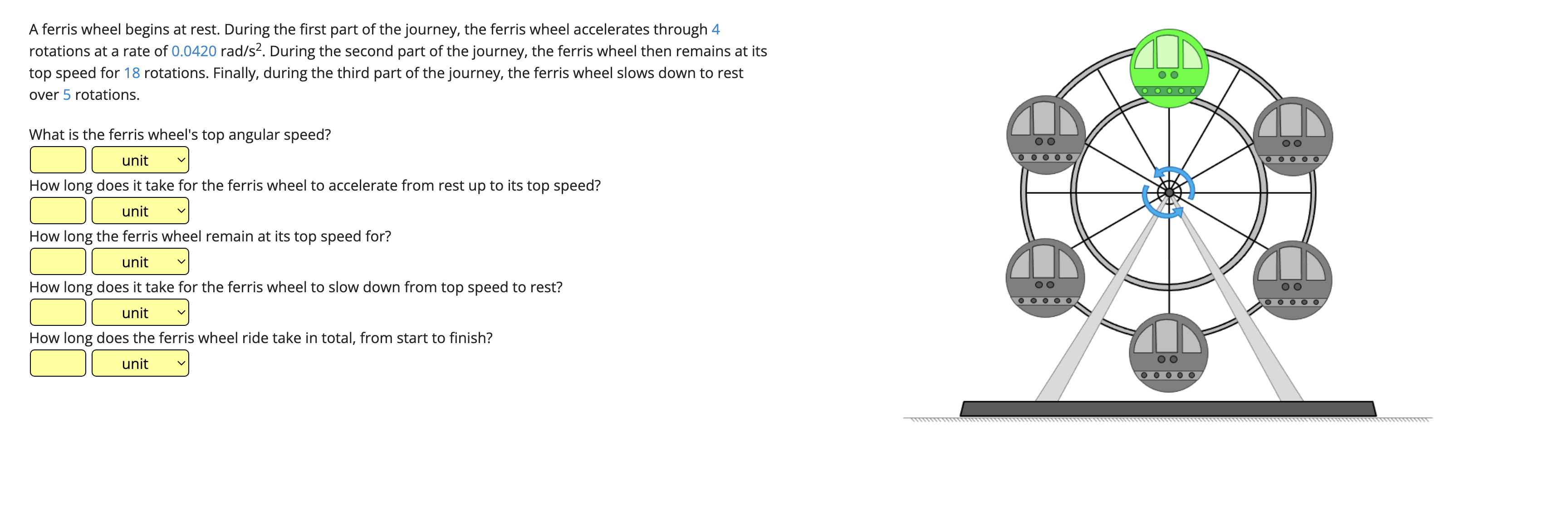 A ferris wheel begins at rest. During the first part of the journey, the ferris wheel accelerates through 4
rotations at a rate of 0.0420 rad/s². During the second part of the journey, the ferris wheel then remains at its
top speed for 18 rotations. Finally, during the third part of the journey, the ferris wheel slows down to rest
over 5 rotations.
What is the ferris wheel's top angular speed?
unit
How long does it take for the ferris wheel to accelerate from rest up to its top speed?
unit
How long the ferris wheel remain at its top speed for?
unit
How long does it take for the ferris wheel to slow down from top speed to rest?
unit
How long does the ferris wheel ride take in total, from start to finish?
unit