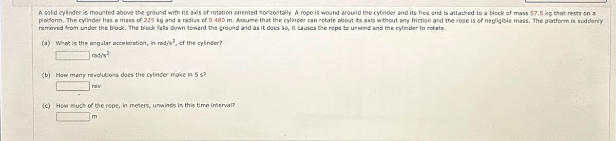 A solid cylinder is mounted above the ground with its axis of rotation oriented horizontally. A rope is wound around the cylinder and its free end is attached to a block of mass 57.5 kg that rests on a
platform. The cylinder has a mass of 225 kg and a radius of 0.480 m. Assume that the cylinder can rotate about its axis without any friction and the rope is of negligible mass. The platform is suddenly
removed from under the block. The block falls down toward the ground and as it does so, it causes the rope to unwind and the cylinder to rotate.
(a) What is the angular acceleration, in rad/s2, of the cylinder?
rad/s2
(b) How many revolutions does the cylinder make in 5 s?
rev
(c) How much of the rope, in meters, unwinds in this time interval?
m
