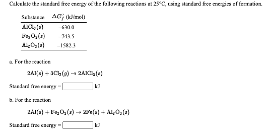 Calculate the standard free energy of the following reactions at 25°C, using standard free energies of formation.
Substance AG; (kJ/mol)
AICly (s)
FezOs(s)
-630.0
-743.5
Al3Os (s)
-1582.3
a. For the reaction
2A1(s) + 3Cl, (9) → 2AIC1 (s)
Standard free energy =
kJ
b. For the reaction
2A1(s) + FezO3(s) → 2Fe(s) + Al Os (s)
Standard free energy =
kJ
