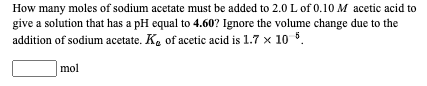 How many moles of sodium acetate must be added to 2.0 L of 0.10 M acetic acid to
give a solution that has a pH equal to 4.60? Ignore the volume change due to the
addition of sodium acetate. K. of acetic acid is 1.7 x 10 5.
mol
