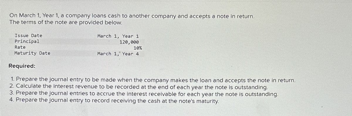 On March 1, Year 1, a company loans cash to another company and accepts a note in return.
The terms of the note are provided below.
Issue Date
Principal
Rate
Maturity Date
March 1, Year 1
120,000
10%
March 1, Year 4
Required:
1. Prepare the journal entry to be made when the company makes the loan and accepts the note in return.
2. Calculate the interest revenue to be recorded at the end of each year the note is outstanding.
3. Prepare the journal entries to accrue the interest receivable for each year the note is outstanding.
4. Prepare the journal entry to record receiving the cash at the note's maturity.