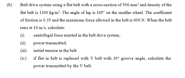 (b)
Belt drive system using a flat belt with a cross-section of 500 mm² and density of the
flat belt is 1300 kg/m³. The angle of lap is 165° on the smaller wheel. The coefficient
of friction is 0.35 and the maximum force allowed in the belt is 600 N. When the belt
runs at 10 m/s, calculate:
(i)
centrifugal force exerted in the belt drive system,
(ii)
power transmitted,
(iii)
initial tension in the belt.
(iv)
if flat in belt is replaced with V belt with 30° groove angle, calculate the
power transmitted by the V belt.
