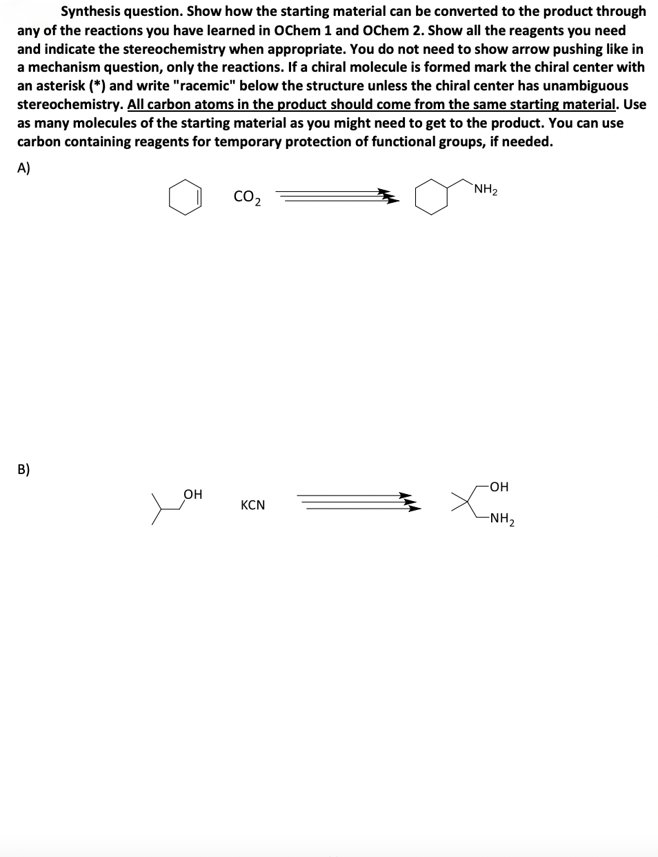 Synthesis question. Show how the starting material can be converted to the product through
any of the reactions you have learned in OChem 1 and OChem 2. Show all the reagents you need
and indicate the stereochemistry when appropriate. You do not need to show arrow pushing like in
a mechanism question, only the reactions. If a chiral molecule is formed mark the chiral center with
an asterisk (*) and write "racemic" below the structure unless the chiral center has unambiguous
stereochemistry. All carbon atoms in the product should come from the same starting material. Use
as many molecules of the starting material as you might need to get to the product. You can use
carbon containing reagents for temporary protection of functional groups, if needed.
A)
B)
CO2
NH₂
-OH
OH
KCN
-NH2