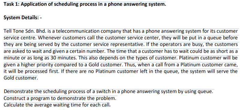 Task 1: Application of scheduling process in a phone answering system.
System Details: -
Tell Tone Sdn. Bhd. is a telecommunication company that has a phone answering system for its customer
service centre. Whenever customers call the customer service center, they will be put in a queue before
they are being served by the customer service representative. If the operators are busy, the customers
are asked to wait and given a certain number. The time that a customer has to wait could be as short as a
minute or as long as 30 minutes. This also depends on the types of customer. Platinum customer will be
given a higher priority compared to a Gold customer. Thus, when a call from a Platinum customer came,
it will be processed first. If there are no Platinum customer left in the queue, the system will serve the
Gold customer.
Demonstrate the scheduling process of a switch in a phone answering system by using queue.
Construct a program to demonstrate the problem.
Calculate the average waiting time for each call.

